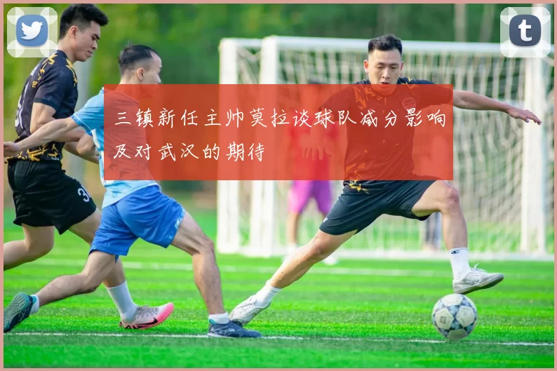 三镇新任主帅莫拉谈球队减分影响及对武汉的期待